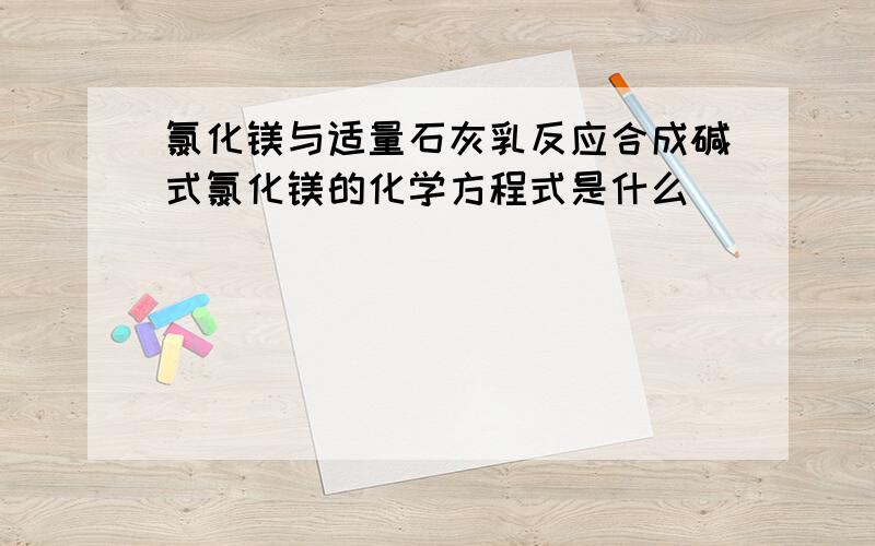 氯化镁与适量石灰乳反应合成碱式氯化镁的化学方程式是什么