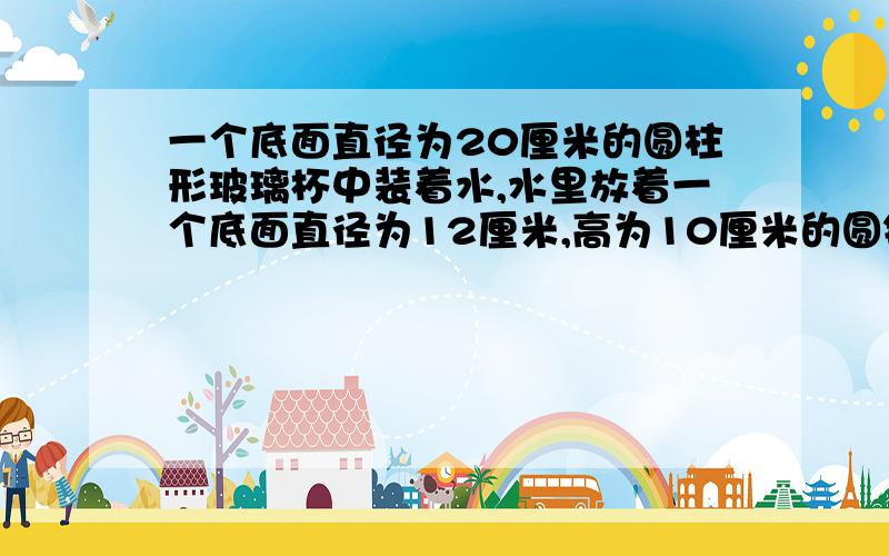 一个底面直径为20厘米的圆柱形玻璃杯中装着水,水里放着一个底面直径为12厘米,高为10厘米的圆锥形铅锤.,一个底面直径为20厘米的圆柱形玻璃杯中装着水,水里放着一个底面直径为12厘米,高为