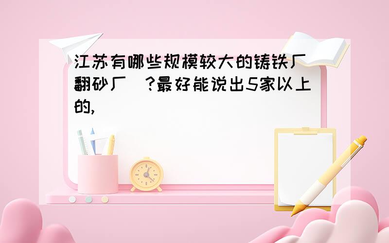 江苏有哪些规模较大的铸铁厂（翻砂厂）?最好能说出5家以上的,