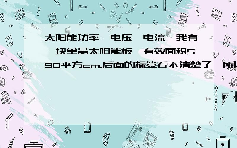 太阳能功率,电压,电流…我有一块单晶太阳能板,有效面积590平方cm.后面的标签看不清楚了,所以各位前辈帮我估算一下（电压）（电流）（功率）光照条件 优.我也不懂这个,不是图片那种,大