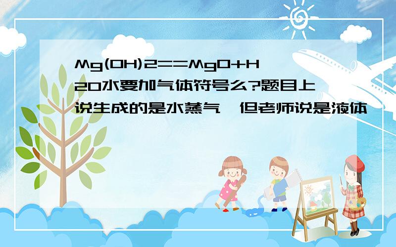 Mg(OH)2==MgO+H2O水要加气体符号么?题目上说生成的是水蒸气,但老师说是液体