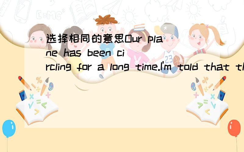 选择相同的意思Our plane has been circling for a long time.I'm told that the airpost was closed for a while and the things still aren't back to normal.A.An earlier closure has affected the airport's schedule.B.The airport has been closed owing