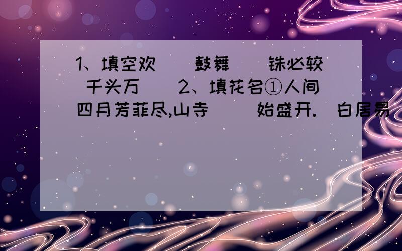 1、填空欢（）鼓舞（）铢必较 千头万（）2、填花名①人间四月芳菲尽,山寺（ ）始盛开.（白居易）②难道（ ）早,残年岂是春.（欧阳修）③兴尽晚回舟,误入（ ）深处.（李清照）④待到重