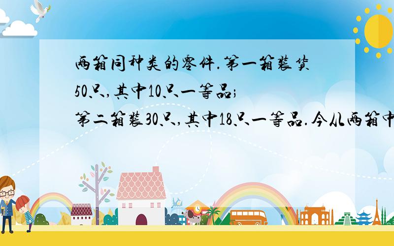 两箱同种类的零件.第一箱装货50只,其中10只一等品; 第二箱装30只,其中18只一等品.今从两箱中任挑出一箱,然后从该箱中取零件两次,每次任取一只,作不放回抽样.试求(1)第一次取到的零件是一