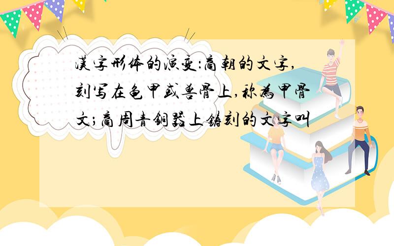 汉字形体的演变：商朝的文字,刻写在龟甲或兽骨上,称为甲骨文；商周青铜器上铸刻的文字叫