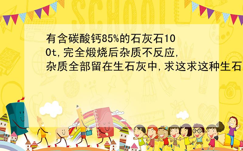 有含碳酸钙85%的石灰石100t,完全煅烧后杂质不反应,杂质全部留在生石灰中,求这求这种生石灰中含cao的质量分数