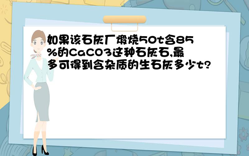 如果该石灰厂煅烧50t含85%的CaCO3这种石灰石,最多可得到含杂质的生石灰多少t?