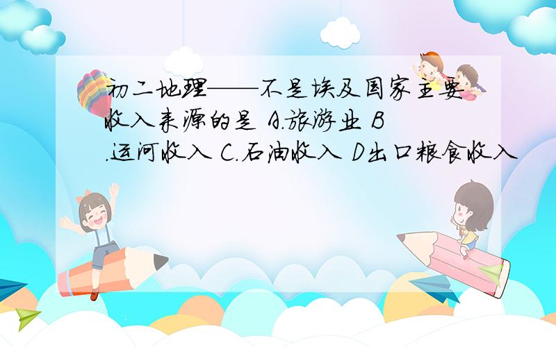 初二地理——不是埃及国家主要收入来源的是 A.旅游业 B.运河收入 C.石油收入 D出口粮食收入