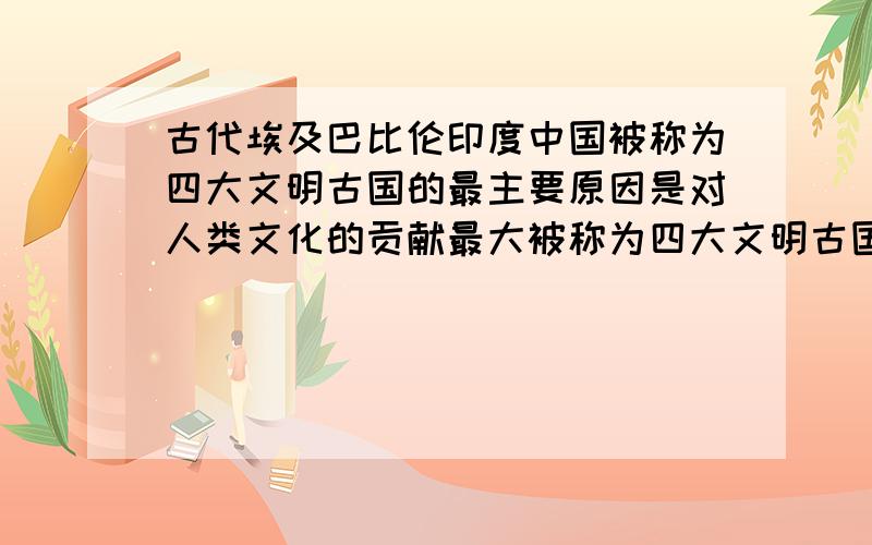 古代埃及巴比伦印度中国被称为四大文明古国的最主要原因是对人类文化的贡献最大被称为四大文明古国的最主要原因是对人类文化的贡献最大