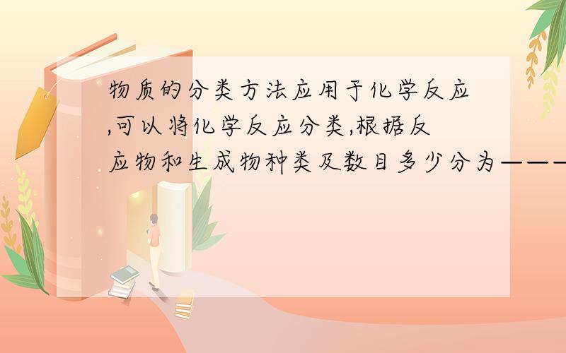 物质的分类方法应用于化学反应,可以将化学反应分类,根据反应物和生成物种类及数目多少分为——————,根据————————分为离子反应和非离子反应,根据————————分为氧