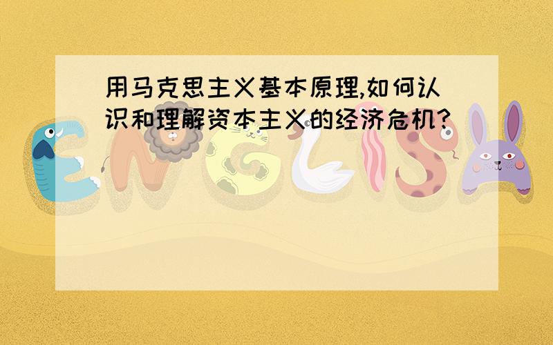 用马克思主义基本原理,如何认识和理解资本主义的经济危机?