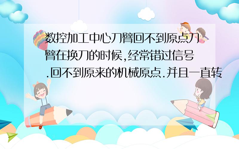 数控加工中心刀臂回不到原点刀臂在换刀的时候,经常错过信号.回不到原来的机械原点.并且一直转