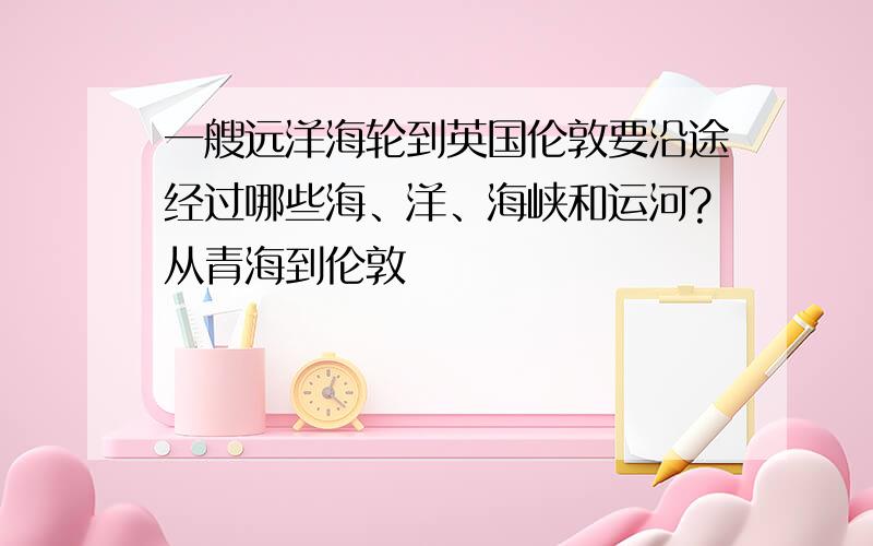 一艘远洋海轮到英国伦敦要沿途经过哪些海、洋、海峡和运河?从青海到伦敦