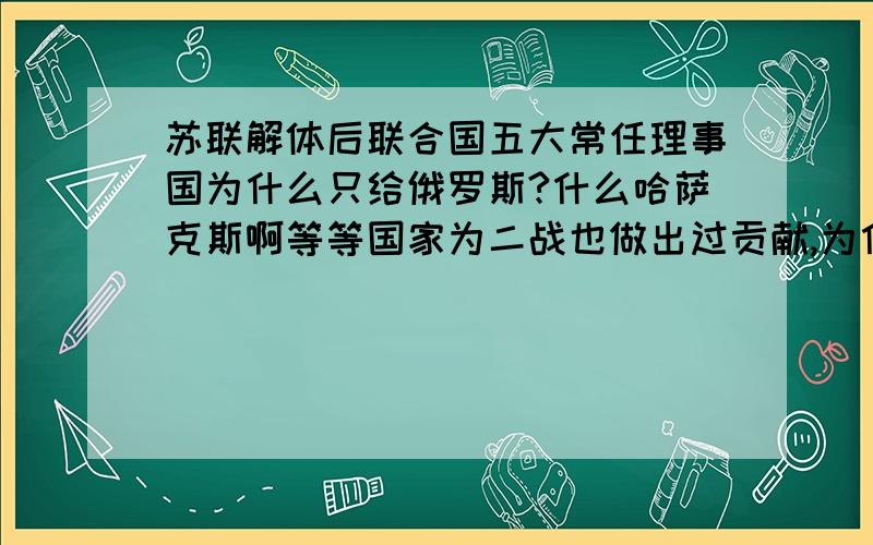 苏联解体后联合国五大常任理事国为什么只给俄罗斯?什么哈萨克斯啊等等国家为二战也做出过贡献,为什么最后只把位置给俄罗斯呢?