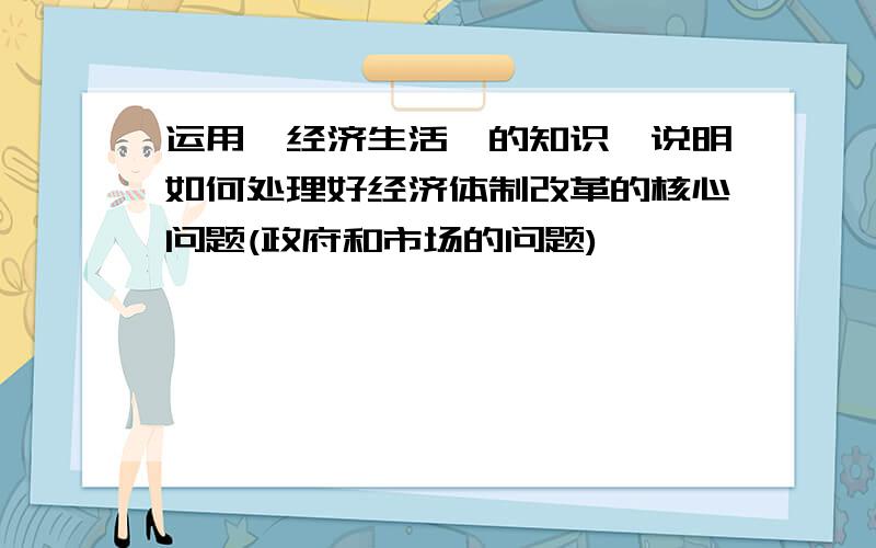 运用《经济生活》的知识,说明如何处理好经济体制改革的核心问题(政府和市场的问题)