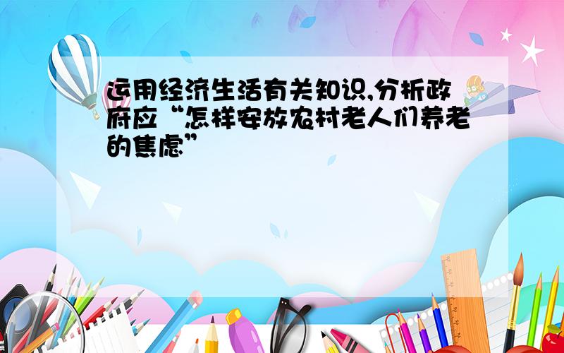 运用经济生活有关知识,分析政府应“怎样安放农村老人们养老的焦虑”