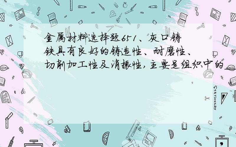 金属材料选择题651、灰口铸铁具有良好的铸造性、耐磨性、切削加工性及消振性,主要是组织中的＿＿＿＿作用：A、铁素体 B、珠光体 C、石墨 D、渗碳体52、黄铜是：A、铜锡合金 B、铜锌合金