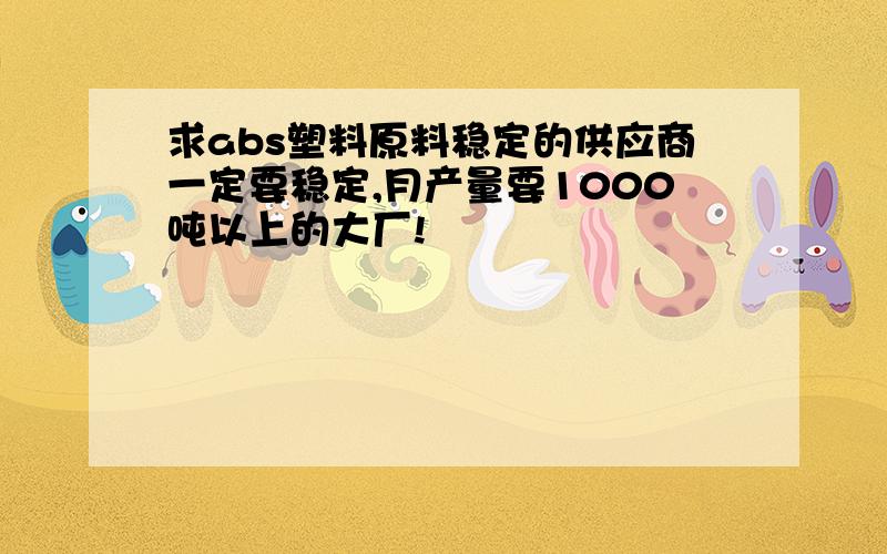 求abs塑料原料稳定的供应商一定要稳定,月产量要1000吨以上的大厂!