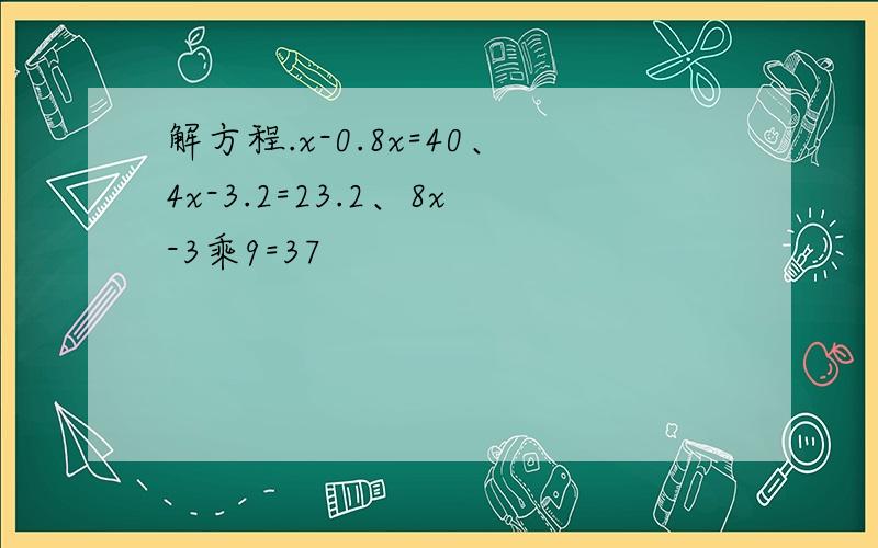 解方程.x-0.8x=40、4x-3.2=23.2、8x-3乘9=37