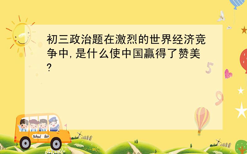 初三政治题在激烈的世界经济竞争中,是什么使中国赢得了赞美?