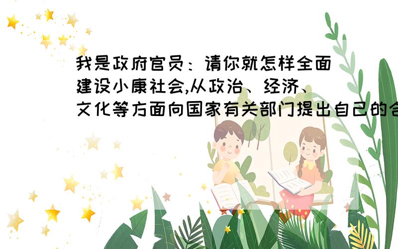 我是政府官员：请你就怎样全面建设小康社会,从政治、经济、文化等方面向国家有关部门提出自己的合理化建议