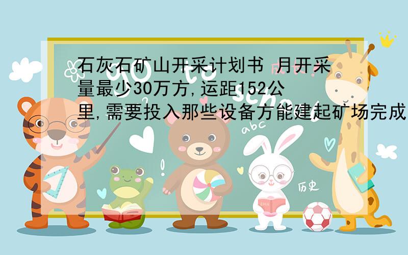 石灰石矿山开采计划书 月开采量最少30万方,运距152公里,需要投入那些设备方能建起矿场完成工程量?本人是个门外汉,还想找个懂行的人帮忙,工资好说.要有工作经验,懂矿山开采的一切事务.