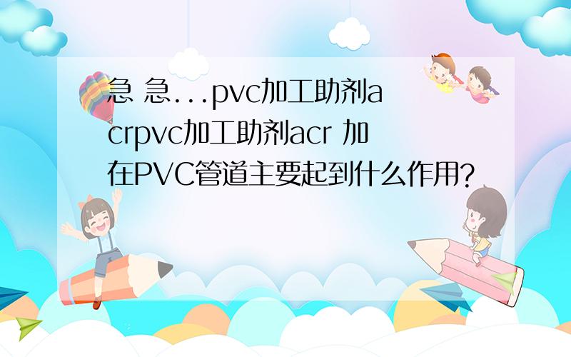 急 急...pvc加工助剂acrpvc加工助剂acr 加在PVC管道主要起到什么作用?