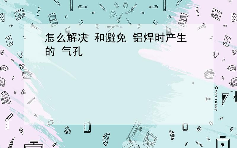 怎么解决 和避免 铝焊时产生的 气孔