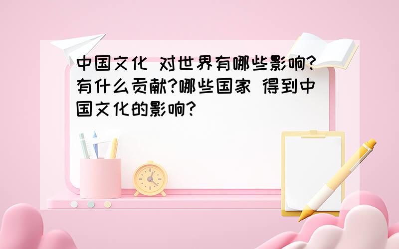 中国文化 对世界有哪些影响?有什么贡献?哪些国家 得到中国文化的影响?