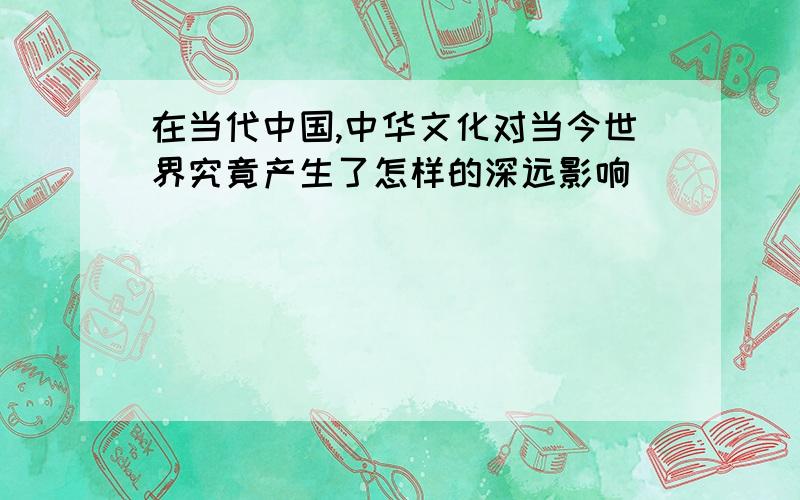 在当代中国,中华文化对当今世界究竟产生了怎样的深远影响