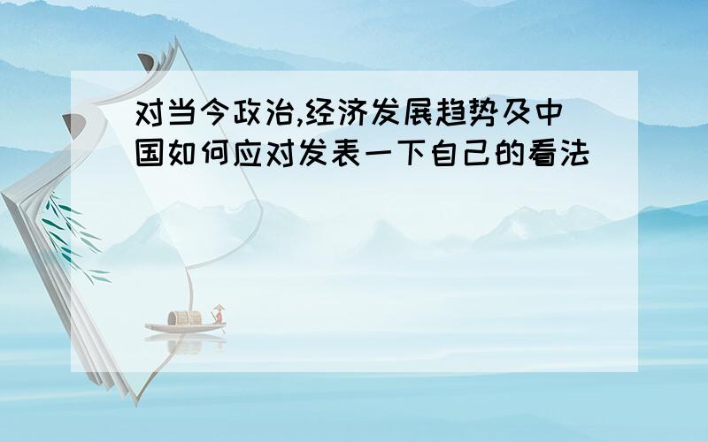 对当今政治,经济发展趋势及中国如何应对发表一下自己的看法