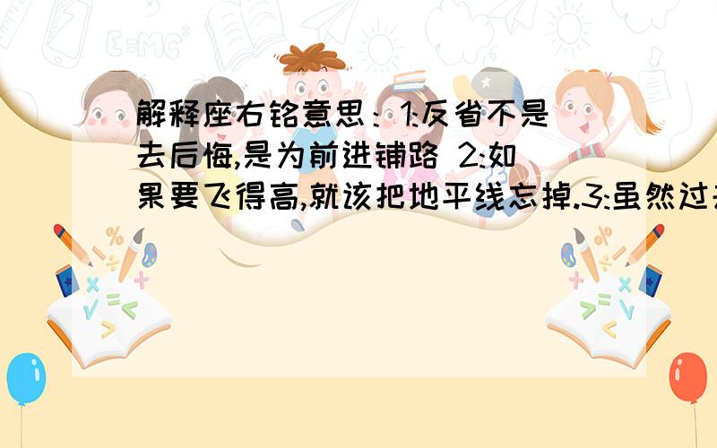 解释座右铭意思：1:反省不是去后悔,是为前进铺路 2:如果要飞得高,就该把地平线忘掉.3:虽然过去不能改变,未来可以 4:哭着流泪是怯懦的宣泄,笑着流泪是勇敢的宣言.5:重要的不是要得到什么,