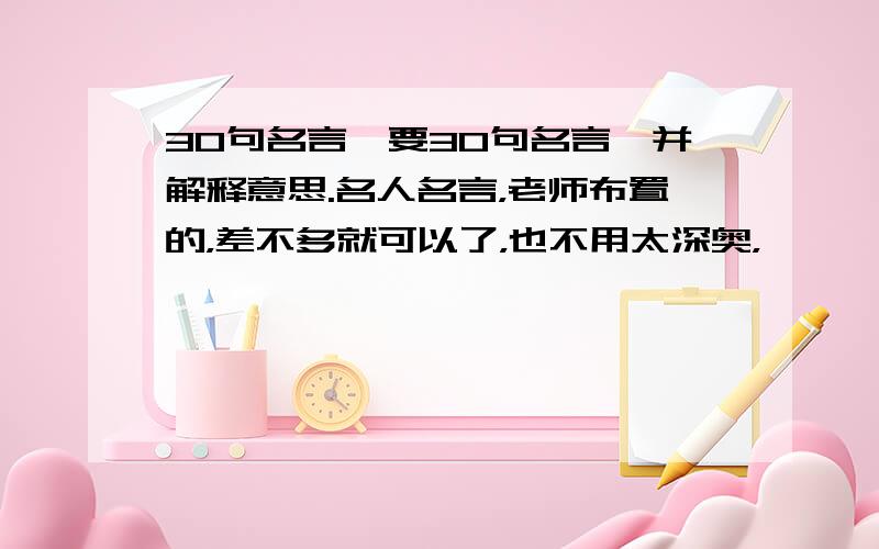 30句名言,要30句名言,并解释意思.名人名言，老师布置的，差不多就可以了，也不用太深奥，