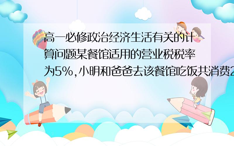 高一必修政治经济生活有关的计算问题某餐馆适用的营业税税率为5%,小明和爸爸去该餐馆吃饭共消费200元,在结账索要发票时被告知,如果不要发票,可以获得一瓶价值4元的饮料,小明额爸爸表