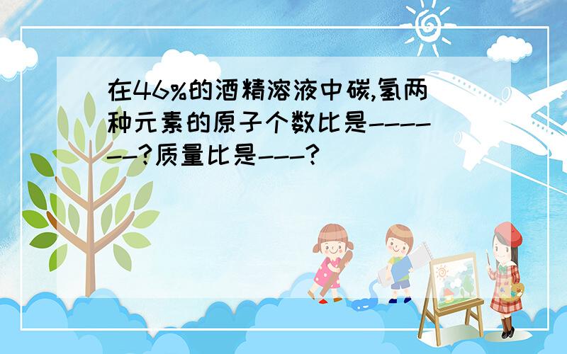 在46%的酒精溶液中碳,氢两种元素的原子个数比是------?质量比是---?