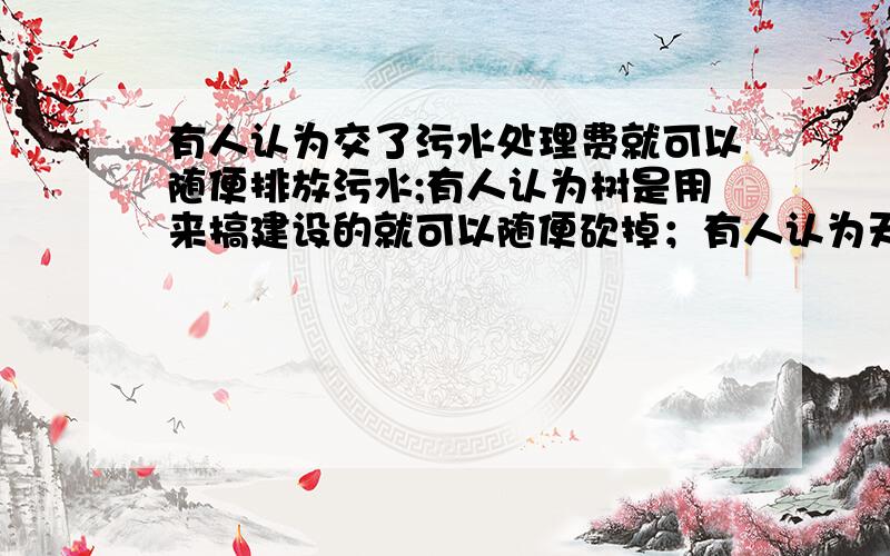 有人认为交了污水处理费就可以随便排放污水;有人认为树是用来搞建设的就可以随便砍掉；有人认为天空无限大随便排放废气与他人无关对以上行为,请你提几条合理化建议