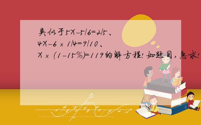 类似于5X-5/6=2/5、4X－6×1/4=9/10、X×（1－15%）=119的解方程!如题目,急求!