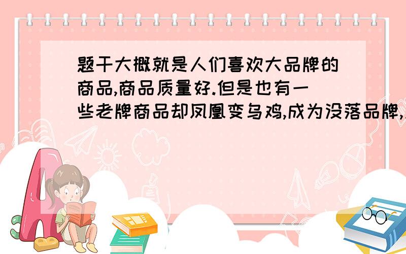 题干大概就是人们喜欢大品牌的商品,商品质量好.但是也有一些老牌商品却凤凰变乌鸡,成为没落品牌,质量差.1 消费者为什么喜欢大品牌?2 商品生产阵营如何避免步没落品牌的后尘?