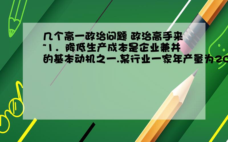 几个高一政治问题 政治高手来~1．降低生产成本是企业兼并的基本动机之一.某行业一家年产量为200万吨的企业正在对四个兼并方案进行讨论.从最能降低平均生产成本看,根据下图,该企业应该