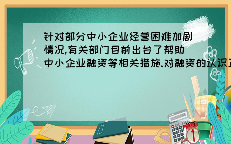 针对部分中小企业经营困难加剧情况,有关部门目前出台了帮助中小企业融资等相关措施.对融资的认识正确的是（ ）①融资是一个企业筹集的行动和过程 ②银行贷款/股票/债券是企业融资的