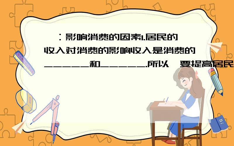 一：影响消费的因素1.居民的收入对消费的影响收入是消费的_____和_____.所以,要提高居民的生活水平,必须保持经济的_____,增加_____,居民消费水平不仅取决于当前的_____,而且受_____的影响.另外,