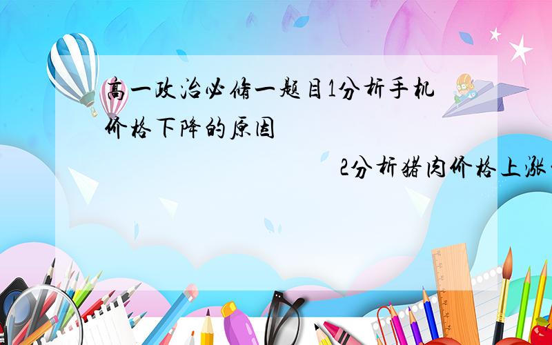 高一政治必修一题目1分析手机价格下降的原因                                             2分析猪肉价格上涨的影响可不可以答案写详细一些,因为是文字题嘛