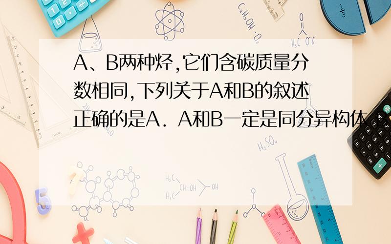 A、B两种烃,它们含碳质量分数相同,下列关于A和B的叙述正确的是A．A和B一定是同分异构体 B．A和B不可能是同系物 C.质量相同的A.B在过量氧气充分燃烧生成水的量一定相同 D.物质的量相同的A.B