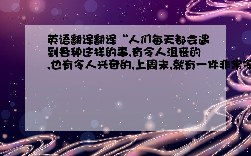 英语翻译翻译“人们每天都会遇到各种这样的事,有令人沮丧的,也有令人兴奋的,上周末,就有一件非常令人兴奋的事发生在我身上”