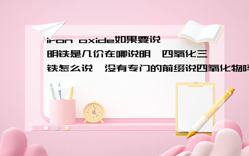 iron oxide如果要说明铁是几价在哪说明,四氧化三铁怎么说,没有专门的前缀说四氧化物吗,就像那个二氧化物都可以说dioxide.还有氧化物是oxide,一氧化碳就是专门monoxide来表达吗,是不是有些一氧