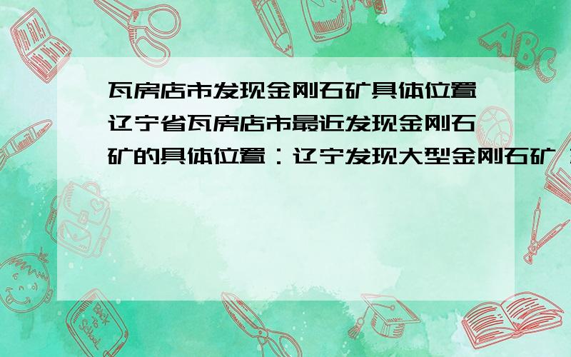 瓦房店市发现金刚石矿具体位置辽宁省瓦房店市最近发现金刚石矿的具体位置：辽宁发现大型金刚石矿 蕴藏21万克拉宝石及钻石