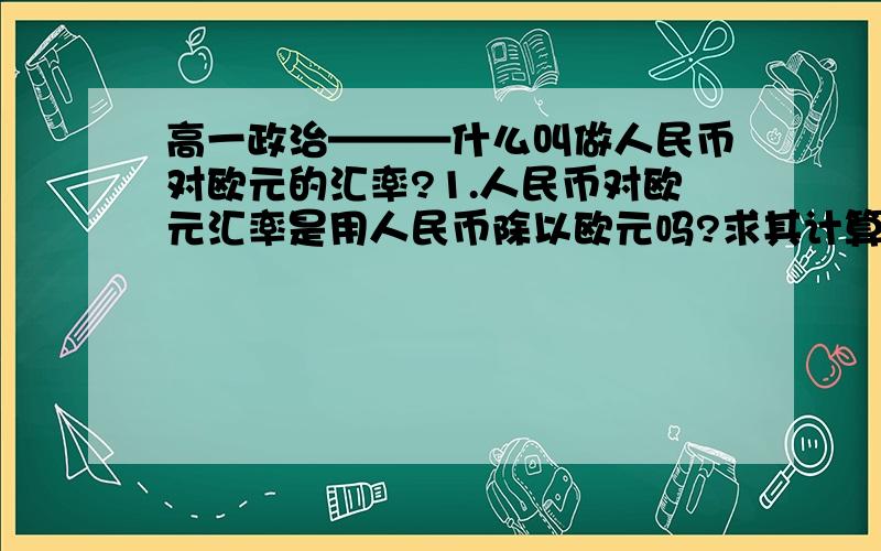 高一政治———什么叫做人民币对欧元的汇率?1.人民币对欧元汇率是用人民币除以欧元吗?求其计算方法!2.人民币对欧元汇率上升就一定意味着人民币汇率上升,从而达到人民币升值,欧元贬值