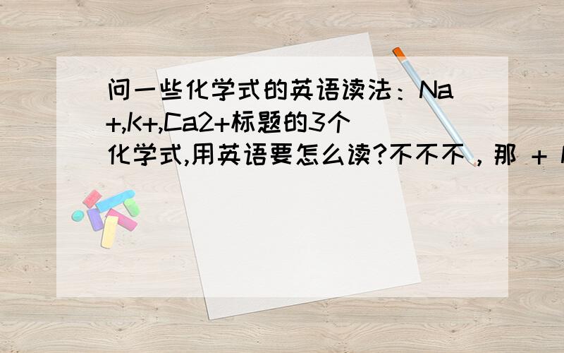 问一些化学式的英语读法：Na+,K+,Ca2+标题的3个化学式,用英语要怎么读?不不不，那 + Na 和 K 有1个 +Ca 有2个 那 - 怎么说举例好了：Cl- ======================================================你们都说得通啦