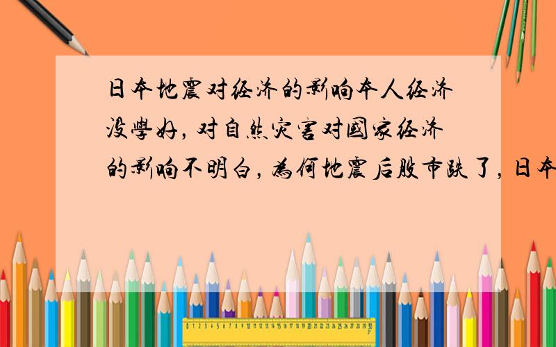 日本地震对经济的影响本人经济没学好，对自然灾害对国家经济的影响不明白，为何地震后股市跌了，日本国债大涨？亚欧美区域的股市也有下挫？