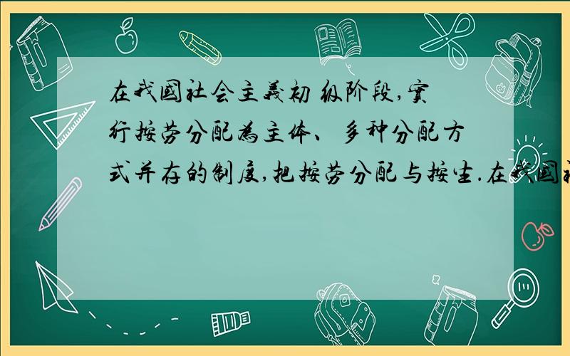 在我国社会主义初 级阶段,实行按劳分配为主体、多种分配方式并存的制度,把按劳分配与按生．在我国社会主义初 级阶段,实行按劳分配为主体、多种分配方式并存的制度,把按劳分配与按生